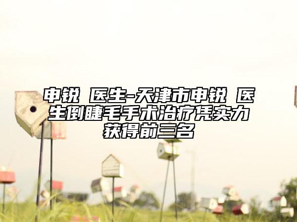 申锐湜医生-天津市申锐湜医生倒睫毛手术治疗凭实力获得前三名