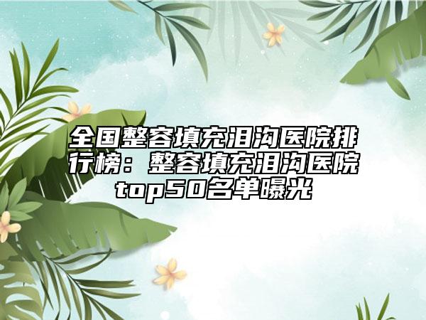 全国整容填充泪沟医院排行榜：整容填充泪沟医院top50名单曝光