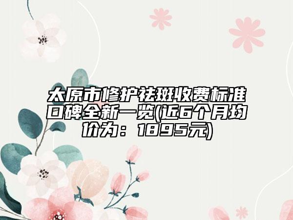 太原市修护祛斑收费标准口碑全新一览(近6个月均价为：1895元)