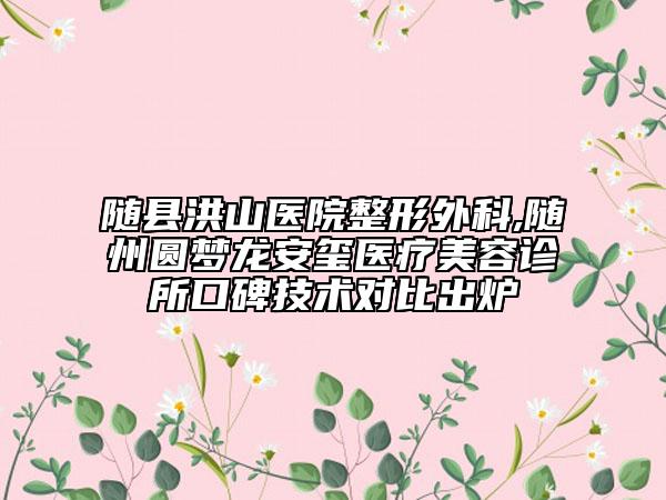 随县洪山医院整形外科,随州圆梦龙安玺医疗美容诊所口碑技术对比出炉