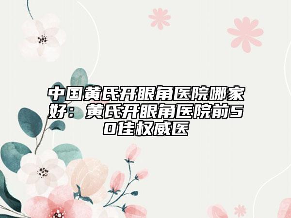 中国黄氏开眼角医院哪家好：黄氏开眼角医院前50佳权威医