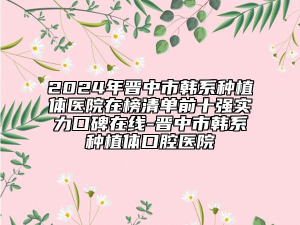 2024年晋中市韩系种植体医院在榜清单前十强实力口碑在线-晋中市韩系种植体口腔医院