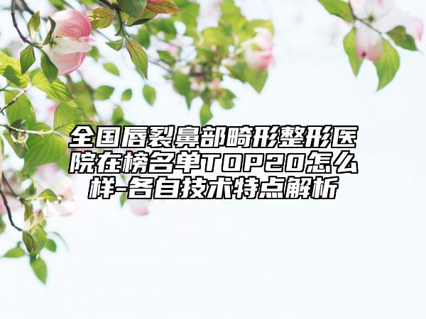 全国唇裂鼻部畸形整形医院在榜名单TOP20怎么样-各自技术特点解析