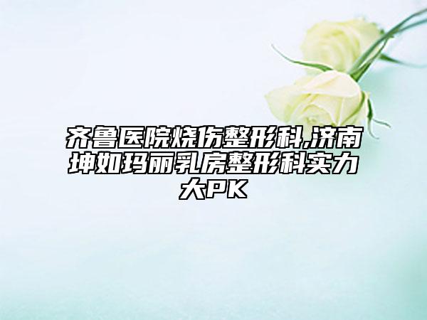 齐鲁医院烧伤整形科,济南坤如玛丽乳房整形科实力大PK