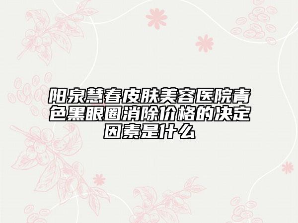 阳泉慧春皮肤美容医院青色黑眼圈消除价格的决定因素是什么