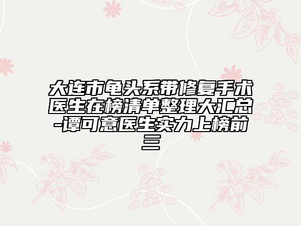 大连市龟头系带修复手术医生在榜清单整理大汇总-谭可意医生实力上榜前三