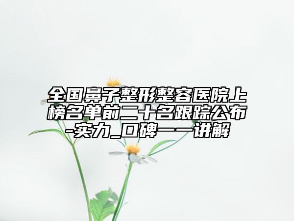 全国鼻子整形整容医院上榜名单前二十名跟踪公布-实力_口碑一一讲解