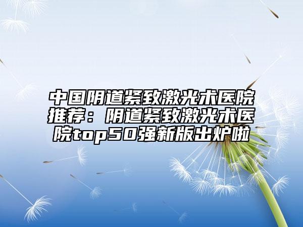 中国阴道紧致激光术医院推荐：阴道紧致激光术医院top50强新版出炉啦