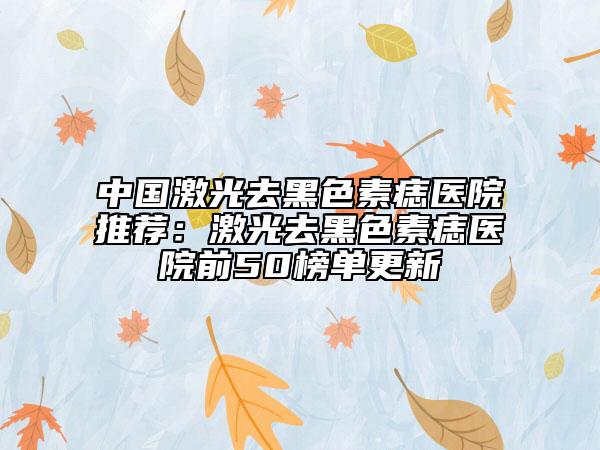 中国激光去黑色素痣医院推荐：激光去黑色素痣医院前50榜单更新