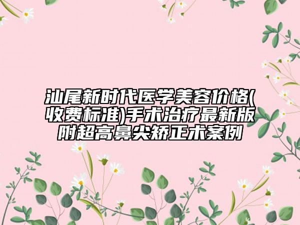 汕尾新时代医学美容价格(收费标准)手术治疗最新版附超高鼻尖矫正术案例