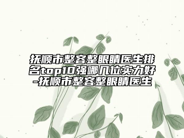 抚顺市整容整眼睛医生排名top10强哪几位实力好-抚顺市整容整眼睛医生