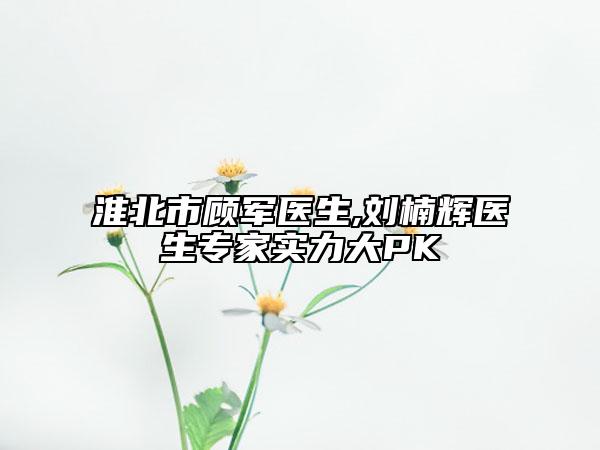 淮北市顾军医生,刘楠辉医生专家实力大PK