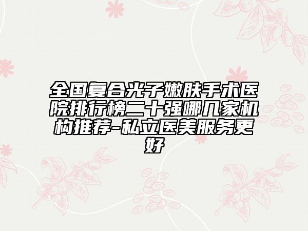 全国复合光子嫩肤手术医院排行榜二十强哪几家机构推荐-私立医美服务更好