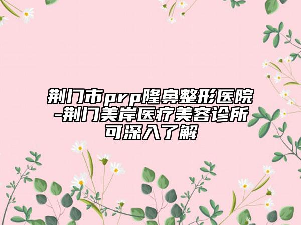 荆门市prp隆鼻整形医院-荆门美岸医疗美容诊所可深入了解