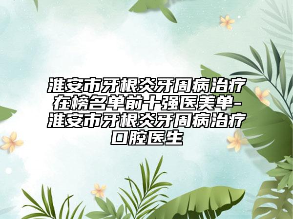 淮安市牙根炎牙周病治疗在榜名单前十强医美单-淮安市牙根炎牙周病治疗口腔医生