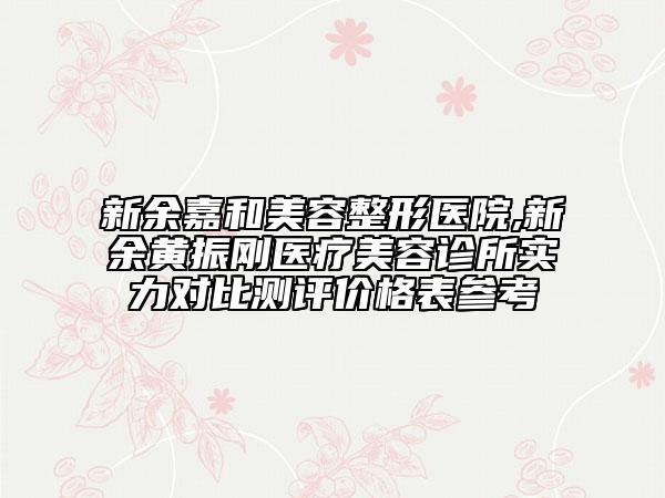 新余嘉和美容整形医院,新余黄振刚医疗美容诊所实力对比测评价格表参考