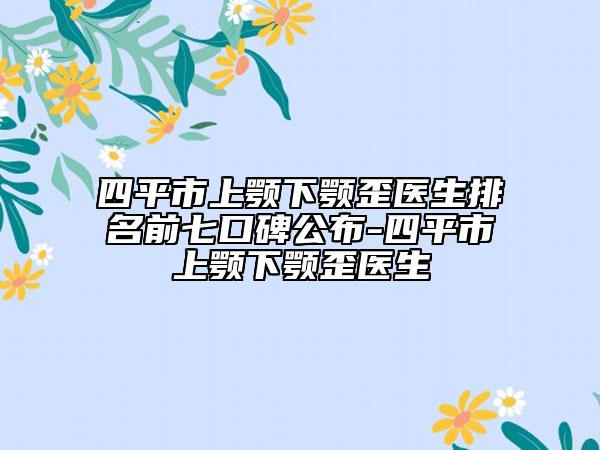 四平市上颚下颚歪医生排名前七口碑公布-四平市上颚下颚歪医生