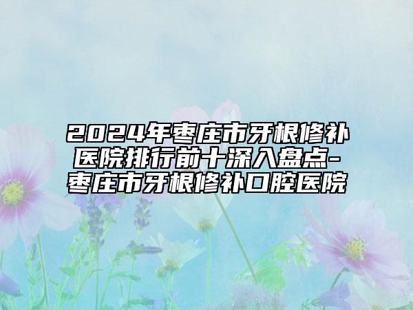 2024年枣庄市牙根修补医院排行前十深入盘点-枣庄市牙根修补口腔医院