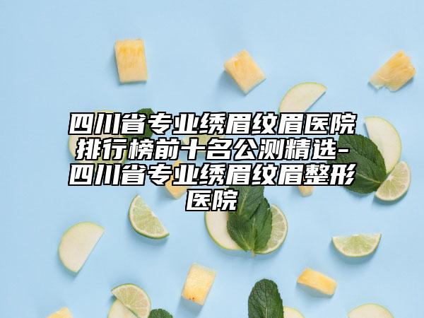 四川省专业绣眉纹眉医院排行榜前十名公测精选-四川省专业绣眉纹眉整形医院