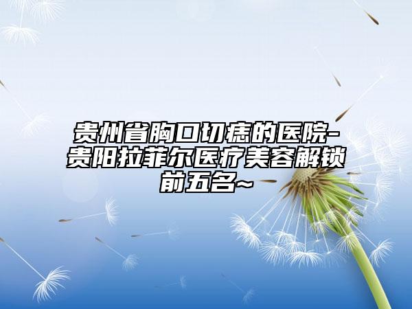 贵州省胸口切痣的医院-贵阳拉菲尔医疗美容解锁前五名~