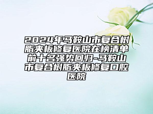 2024年马鞍山市复合树脂夹板修复医院在榜清单前十名强势回归-马鞍山市复合树脂夹板修复口腔医院