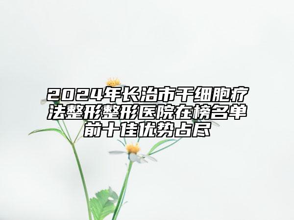 2024年长治市干细胞疗法整形整形医院在榜名单前十佳优势占尽