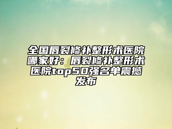 全国唇裂修补整形术医院哪家好：唇裂修补整形术医院top50强名单震撼发布