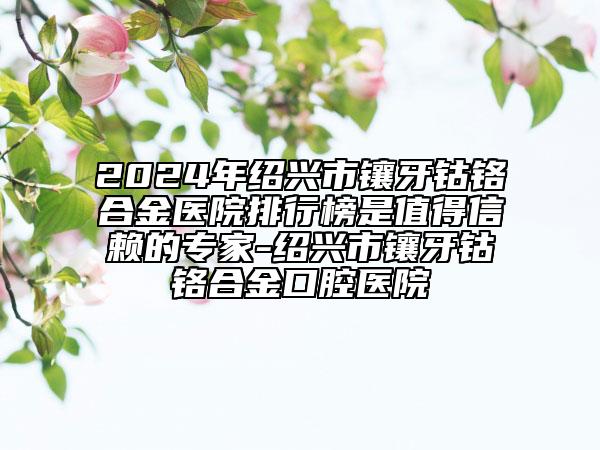 2024年绍兴市镶牙钴铬合金医院排行榜是值得信赖的专家-绍兴市镶牙钴铬合金口腔医院