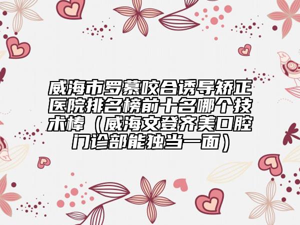 威海市罗慕咬合诱导矫正医院排名榜前十名哪个技术棒（威海文登齐美口腔门诊部能独当一面）