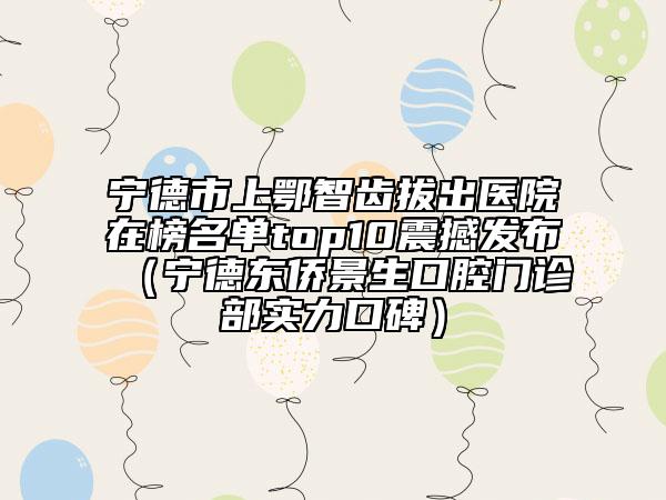 宁德市上鄂智齿拔出医院在榜名单top10震撼发布（宁德东侨景生口腔门诊部实力口碑）