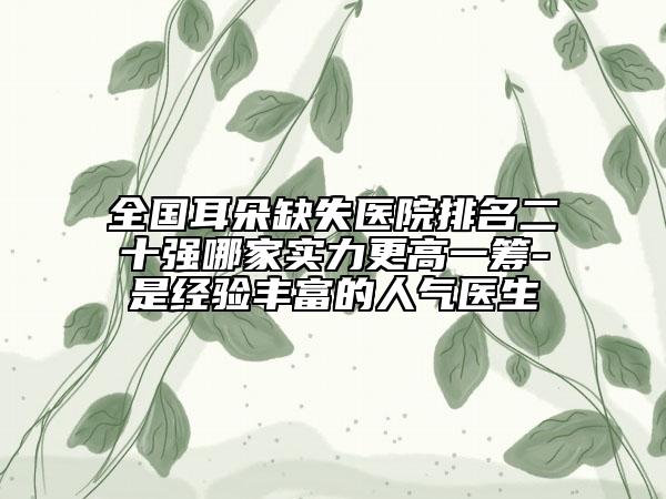 全国耳朵缺失医院排名二十强哪家实力更高一筹-是经验丰富的人气医生