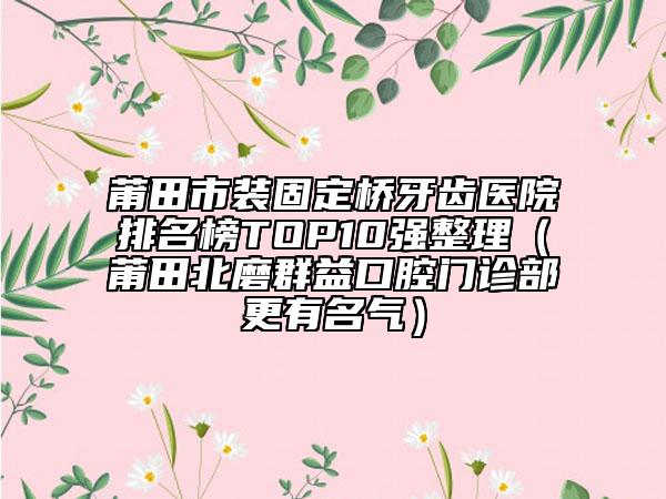 莆田市装固定桥牙齿医院排名榜TOP10强整理（莆田北磨群益口腔门诊部更有名气）