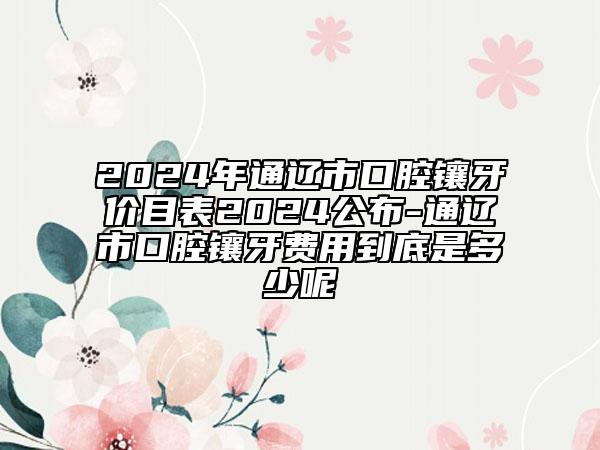 2024年通辽市口腔镶牙价目表2024公布-通辽市口腔镶牙费用到底是多少呢