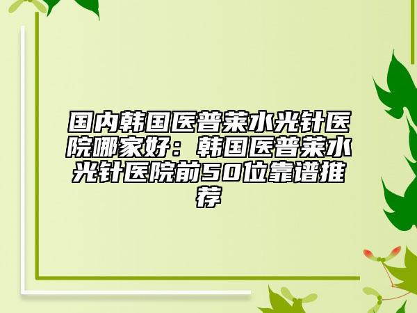 国内韩国医普莱水光针医院哪家好：韩国医普莱水光针医院前50位靠谱推荐