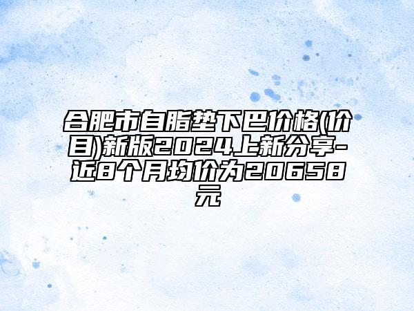 合肥市自脂垫下巴价格(价目)新版2024上新分享-近8个月均价为20658元