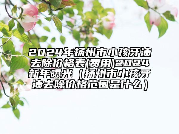 2024年扬州市小孩牙渍去除价格表(费用)2024新年曝光（扬州市小孩牙渍去除价格范围是什么）