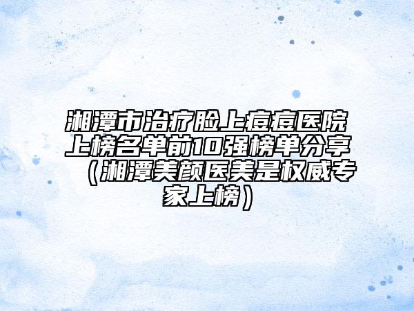 湘潭市治疗脸上痘痘医院上榜名单前10强榜单分享（湘潭美颜医美是权威专家上榜）