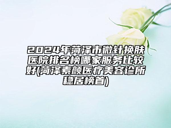 2024年菏泽市微针换肤医院排名榜哪家服务比较好(菏泽素颜医疗美容诊所稳居榜首)