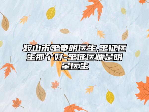 鞍山市王泰明医生,王征医生那个好-王征医师是明星医生