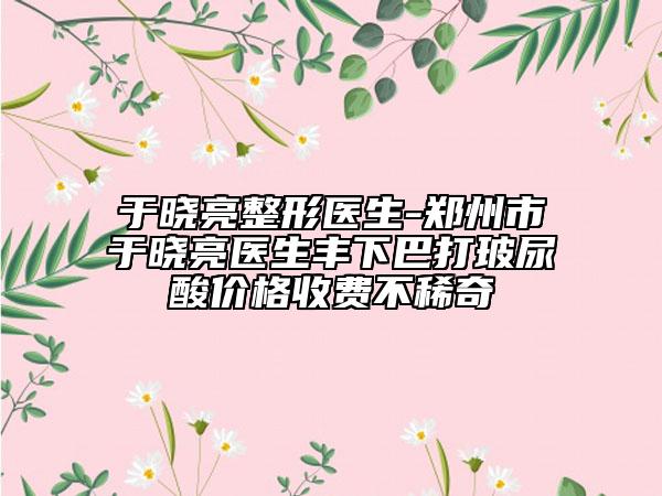 于晓亮整形医生-郑州市于晓亮医生丰下巴打玻尿酸价格收费不稀奇