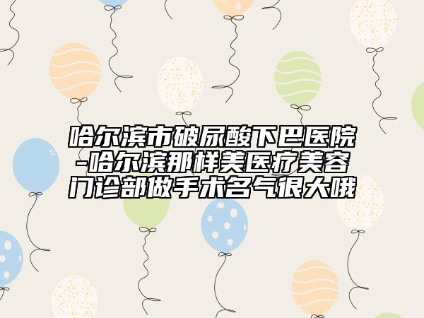 哈尔滨市破尿酸下巴医院-哈尔滨那样美医疗美容门诊部做手术名气很大哦