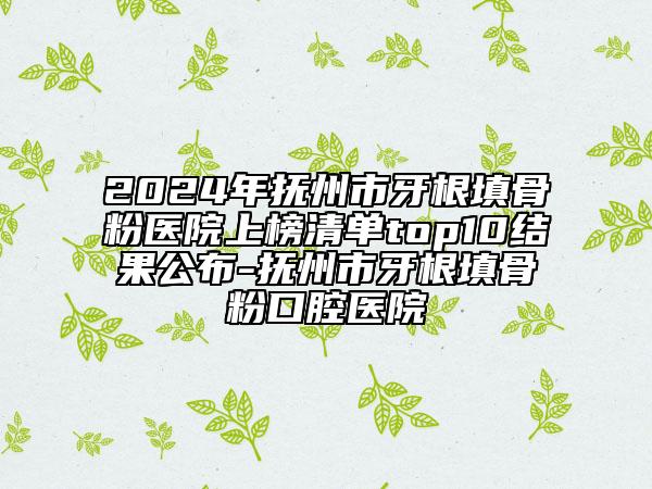 2024年抚州市牙根填骨粉医院上榜清单top10结果公布-抚州市牙根填骨粉口腔医院