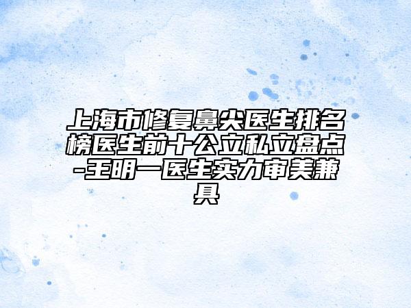 上海市修复鼻尖医生排名榜医生前十公立私立盘点-王明一医生实力审美兼具