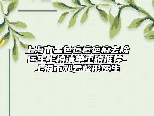 上海市黑色痘痘疤痕去除医生上榜清单重磅推荐-上海市邓云整形医生