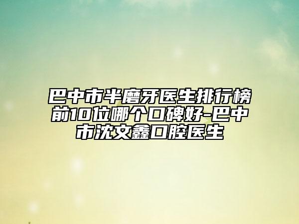 巴中市半磨牙医生排行榜前10位哪个口碑好-巴中市沈文鑫口腔医生