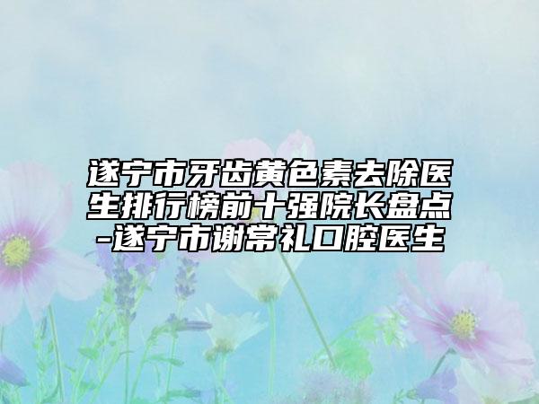 遂宁市牙齿黄色素去除医生排行榜前十强院长盘点-遂宁市谢常礼口腔医生