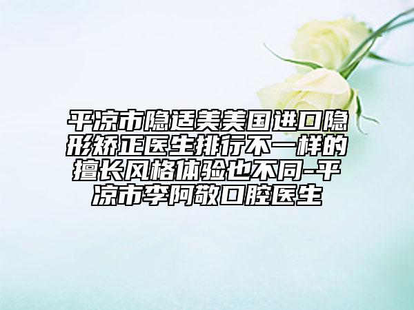 平凉市隐适美美国进口隐形矫正医生排行不一样的擅长风格体验也不同-平凉市李阿敬口腔医生