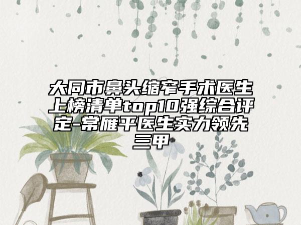 大同市鼻头缩窄手术医生上榜清单top10强综合评定-常雁平医生实力领先三甲