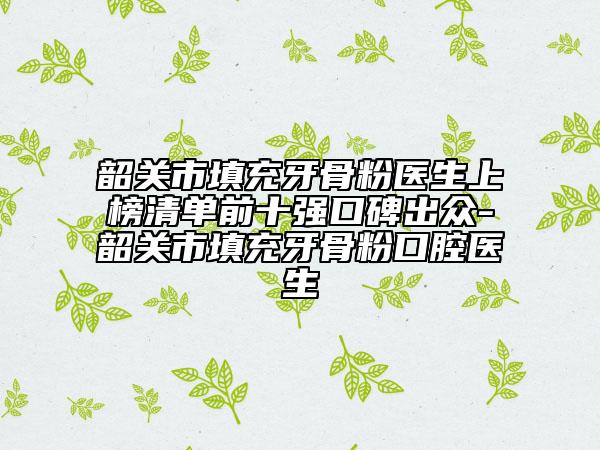 韶关市填充牙骨粉医生上榜清单前十强口碑出众-韶关市填充牙骨粉口腔医生