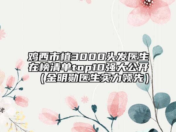 鸡西市植3000头发医生在榜清单top10强大公开（金明勋医生实力领先）